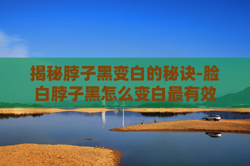 揭秘脖子黑变白的秘诀-脸白脖子黑怎么变白最有效