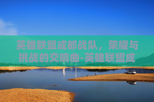 英雄联盟成都战队，荣耀与挑战的交响曲-英雄联盟成都战队