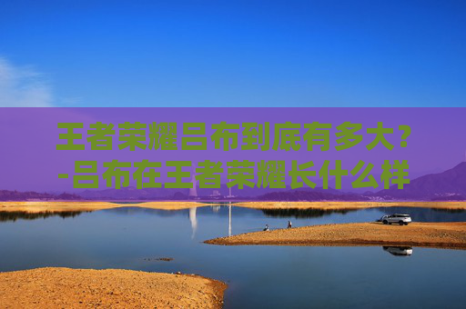 王者荣耀吕布到底有多大？-吕布在王者荣耀长什么样子