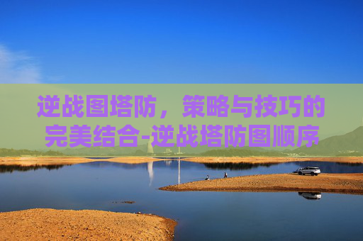 逆战图塔防，策略与技巧的完美结合-逆战塔防图顺序