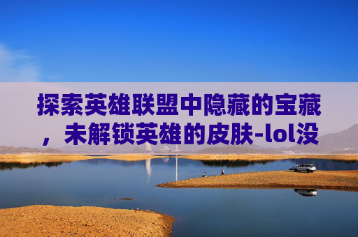 探索英雄联盟中隐藏的宝藏，未解锁英雄的皮肤-lol没英雄的皮肤有哪些