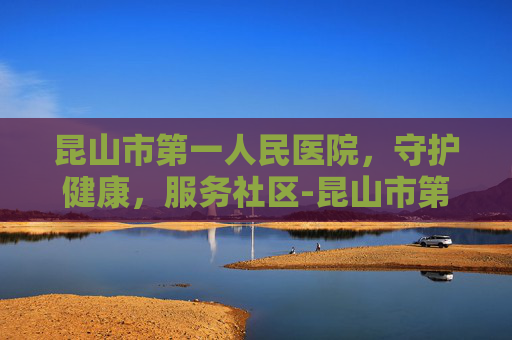 昆山市第一人民医院，守护健康，服务社区-昆山市第一人民医院东部院区
