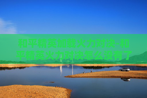 和平精英加载火力对决-和平精英火力对决怎么没有了