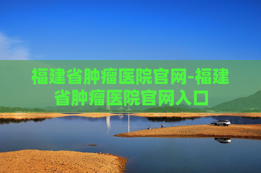 福建省肿瘤医院官网-福建省肿瘤医院官网入口