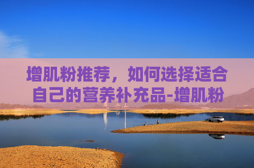 增肌粉推荐，如何选择适合自己的营养补充品-增肌粉推荐比例