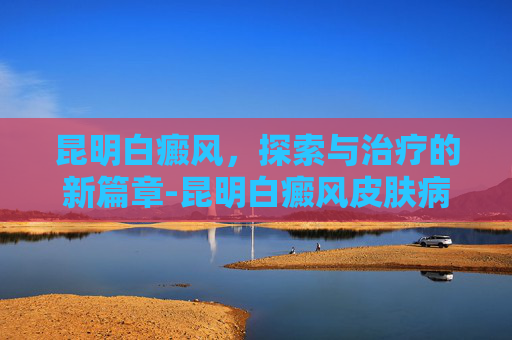 昆明白癜风，探索与治疗的新篇章-昆明白癜风皮肤病医院