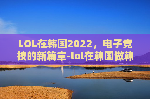 LOL在韩国2022，电子竞技的新篇章-lol在韩国做韩援太快乐了笔趣阁