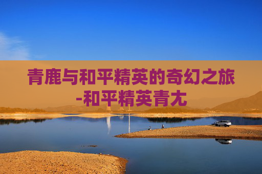 青鹿与和平精英的奇幻之旅-和平精英青尢