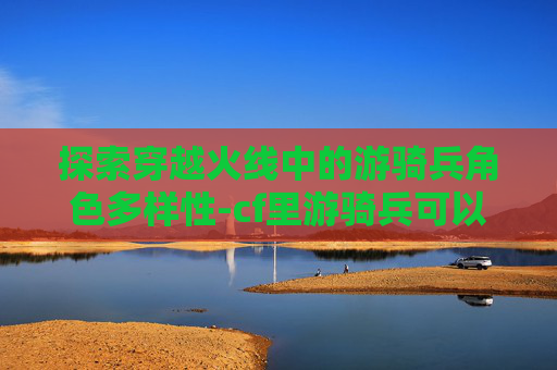 探索穿越火线中的游骑兵角色多样性-cf里游骑兵可以换成什么英雄