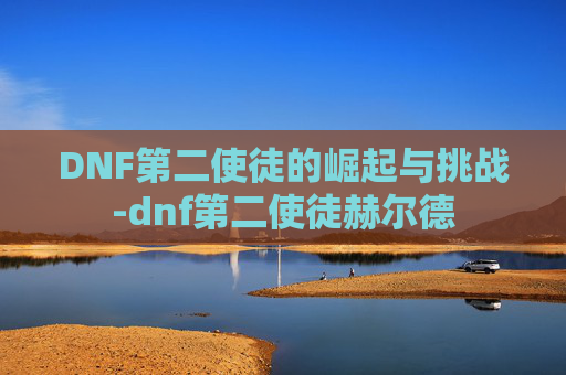 DNF第二使徒的崛起与挑战-dnf第二使徒赫尔德