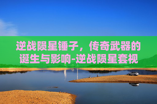 逆战陨星锤子，传奇武器的诞生与影响-逆战陨星套视频教程