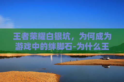 王者荣耀白银坑，为何成为游戏中的绊脚石-为什么王者白银局这么难打