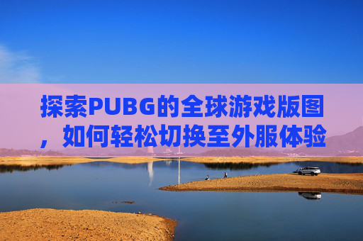 探索PUBG的全球游戏版图，如何轻松切换至外服体验-PUBG怎么换成其他服务器