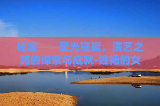 杨紫——星光璀璨，演艺之路的探索与成就-姓杨的女明星有哪些