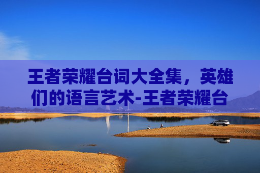 王者荣耀台词大全集，英雄们的语言艺术-王者荣耀台词大全完整版