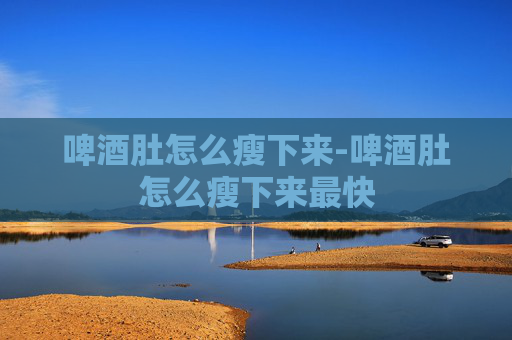 啤酒肚怎么瘦下来-啤酒肚怎么瘦下来最快