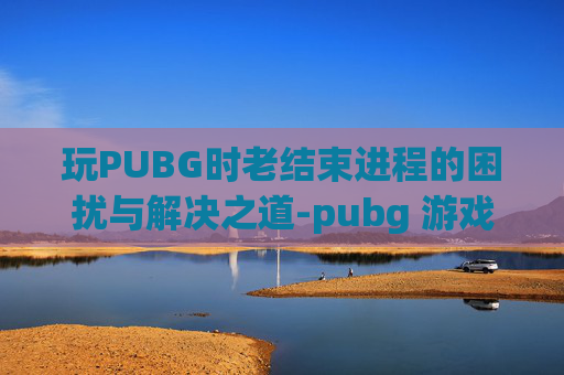 玩PUBG时老结束进程的困扰与解决之道-pubg 游戏进程崩溃解决方法