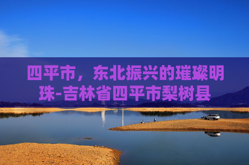 四平市，东北振兴的璀璨明珠-吉林省四平市梨树县