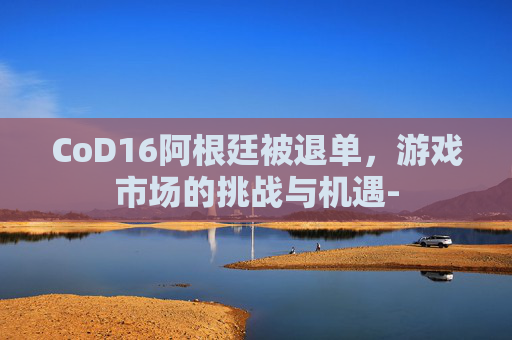 CoD16阿根廷被退单，游戏市场的挑战与机遇-