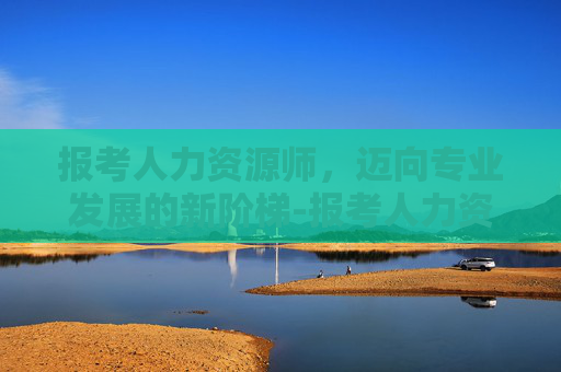 报考人力资源师，迈向专业发展的新阶梯-报考人力资源师一共多少钱