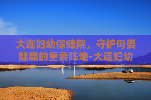 大连妇幼保健院，守护母婴健康的重要阵地-大连妇幼保健院地址在哪里