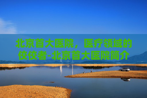 北京首大医院，医疗领域的佼佼者-北京首大医院简介