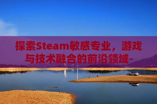 探索Steam敏感专业，游戏与技术融合的前沿领域-