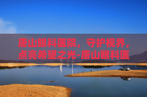 唐山眼科医院，守护视界，点亮希望之光-唐山眼科医院电话