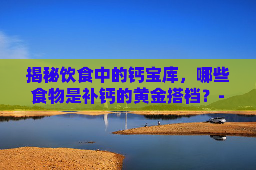 揭秘饮食中的钙宝库，哪些食物是补钙的黄金搭档？-吃什么东西最补钙?