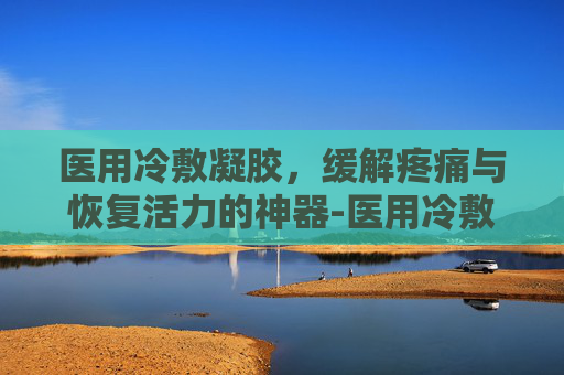 医用冷敷凝胶，缓解疼痛与恢复活力的神器-医用冷敷凝胶的作用与功效
