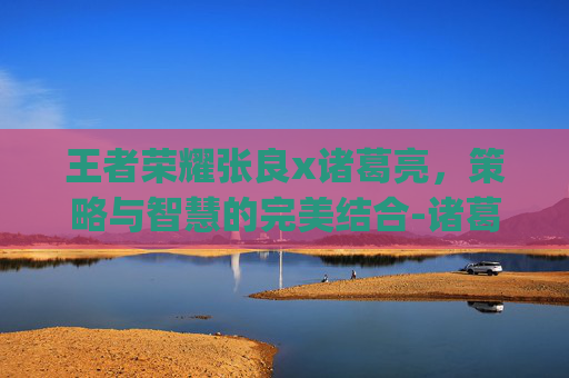 王者荣耀张良x诸葛亮，策略与智慧的完美结合-诸葛亮张良cp