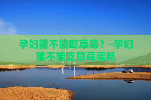 孕妇能不能吃草莓？-孕妇能不能吃草莓蛋糕