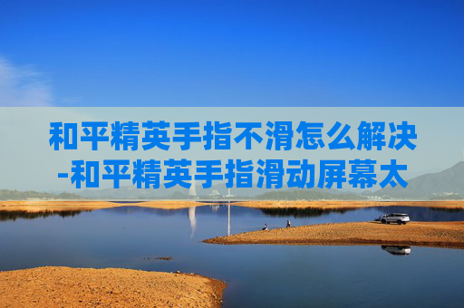 和平精英手指不滑怎么解决-和平精英手指滑动屏幕太灵敏了怎么