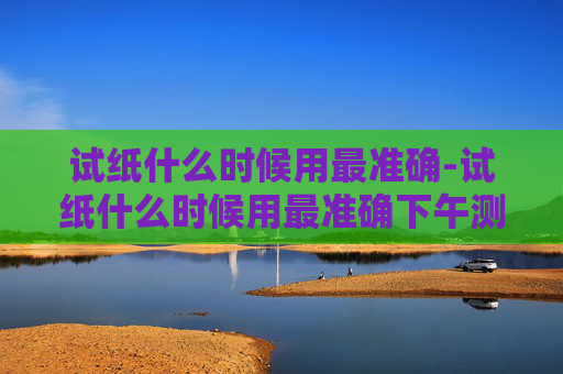 试纸什么时候用最准确-试纸什么时候用最准确下午测试