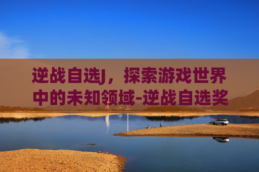 逆战自选J，探索游戏世界中的未知领域-逆战自选奖池打完要多少碎片