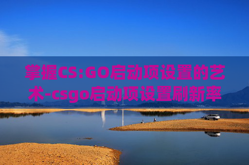 掌握CS:GO启动项设置的艺术-csgo启动项设置刷新率240hz