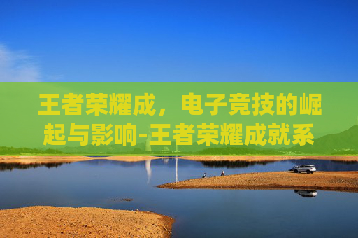 王者荣耀成，电子竞技的崛起与影响-王者荣耀成就系统在哪