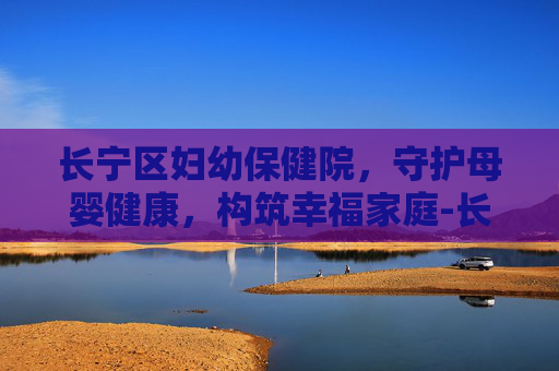 长宁区妇幼保健院，守护母婴健康，构筑幸福家庭-长宁区妇幼保健院地址在哪里