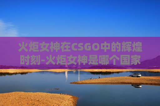 火炬女神在CSGO中的辉煌时刻-火炬女神是哪个国家的