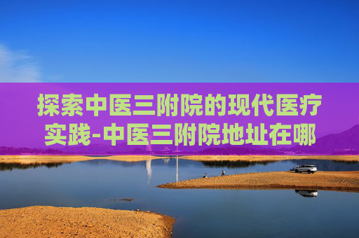 探索中医三附院的现代医疗实践-中医三附院地址在哪里