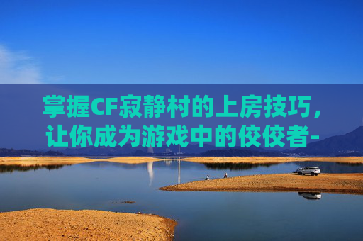 掌握CF寂静村的上房技巧，让你成为游戏中的佼佼者-cf寂静村怎么跳到高墙上