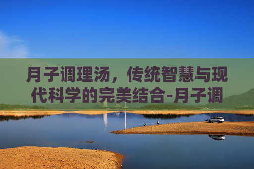 月子调理汤，传统智慧与现代科学的完美结合-月子调理汤里党参,黄芪需多少克?