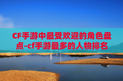 CF手游中最受欢迎的角色盘点-cf手游最多的人物排名