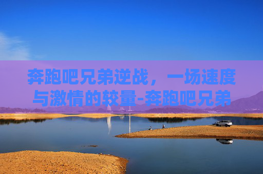 奔跑吧兄弟逆战，一场速度与激情的较量-奔跑吧兄弟逆战在线观看