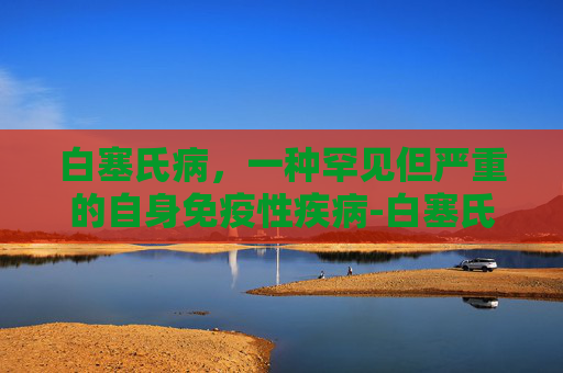 白塞氏病，一种罕见但严重的自身免疫性疾病-白塞氏是什么病