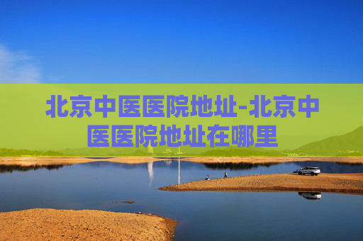 北京中医医院地址-北京中医医院地址在哪里