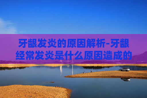 牙龈发炎的原因解析-牙龈经常发炎是什么原因造成的