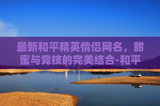 最新和平精英情侣网名，甜蜜与竞技的完美结合-和平精英情侣网名 情侣专用