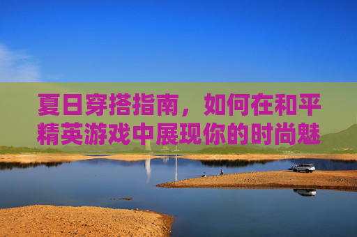 夏日穿搭指南，如何在和平精英游戏中展现你的时尚魅力-和平精英穿什么衣服好