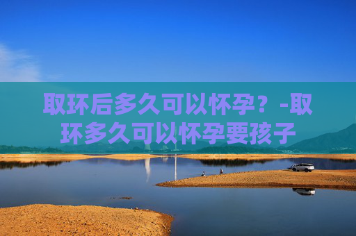 取环后多久可以怀孕？-取环多久可以怀孕要孩子